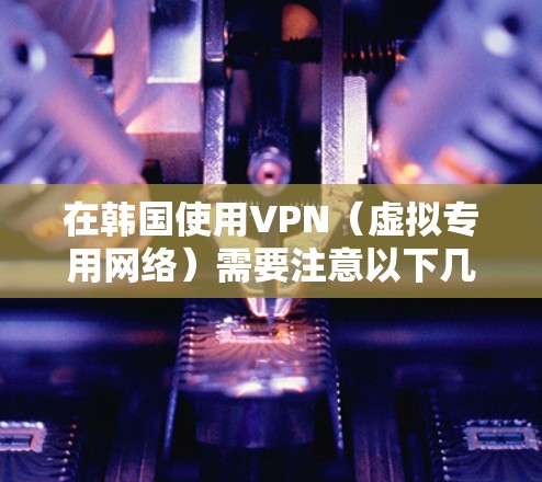 在韩国使用VPN（虚拟专用网络）需要注意以下几点